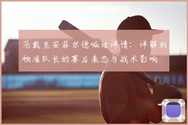 范戴克安菲尔德喊话详情：详解利物浦队长的赛后表态与战术影响