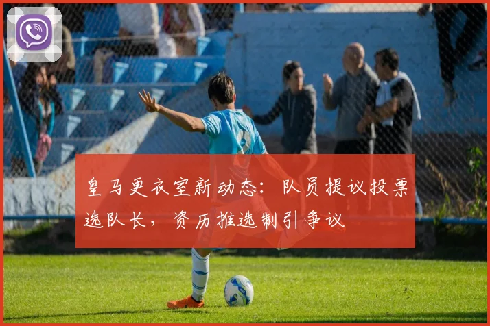 皇马更衣室新动态:队员提议投票选队长,资历推选制引争议