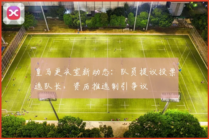 皇马更衣室新动态：队员提议投票选队长，资历推选制引争议