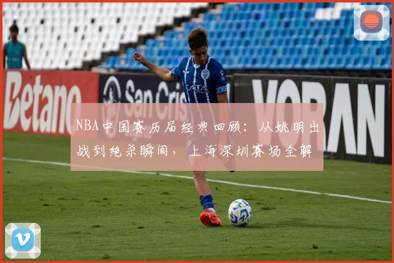 NBA中国赛历届经典回顾：从姚明出战到绝杀瞬间，上海深圳赛场全解析