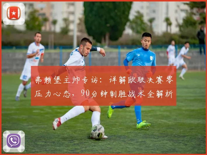 弗赖堡主帅专访:详解欧联决赛零压力心态,90分钟制胜战术全解析
